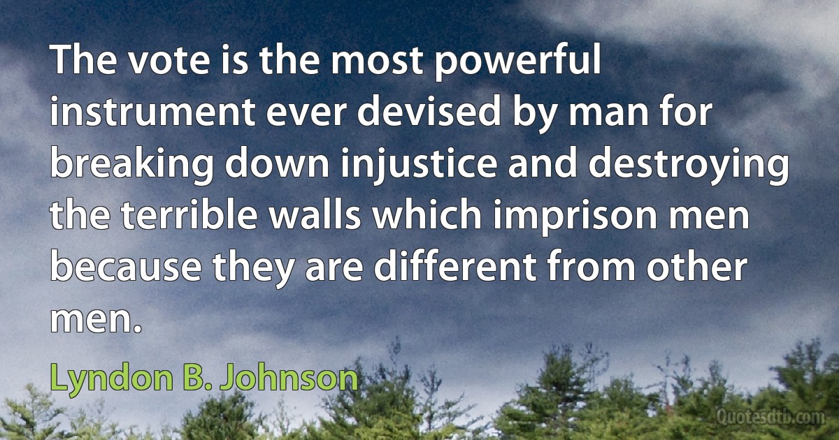 The vote is the most powerful instrument ever devised by man for breaking down injustice and destroying the terrible walls which imprison men because they are different from other men. (Lyndon B. Johnson)