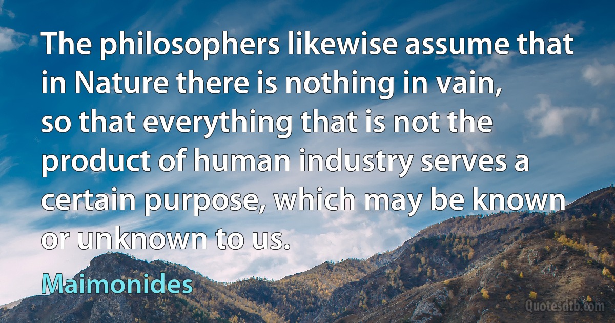 The philosophers likewise assume that in Nature there is nothing in vain, so that everything that is not the product of human industry serves a certain purpose, which may be known or unknown to us. (Maimonides)