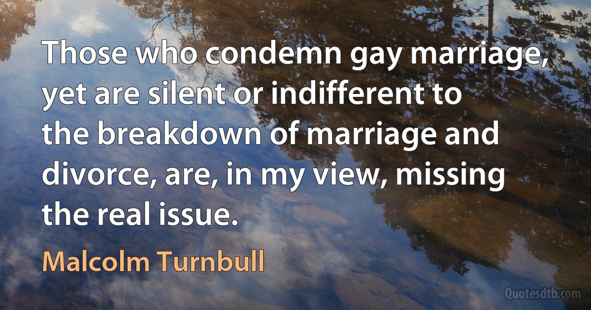 Those who condemn gay marriage, yet are silent or indifferent to the breakdown of marriage and divorce, are, in my view, missing the real issue. (Malcolm Turnbull)