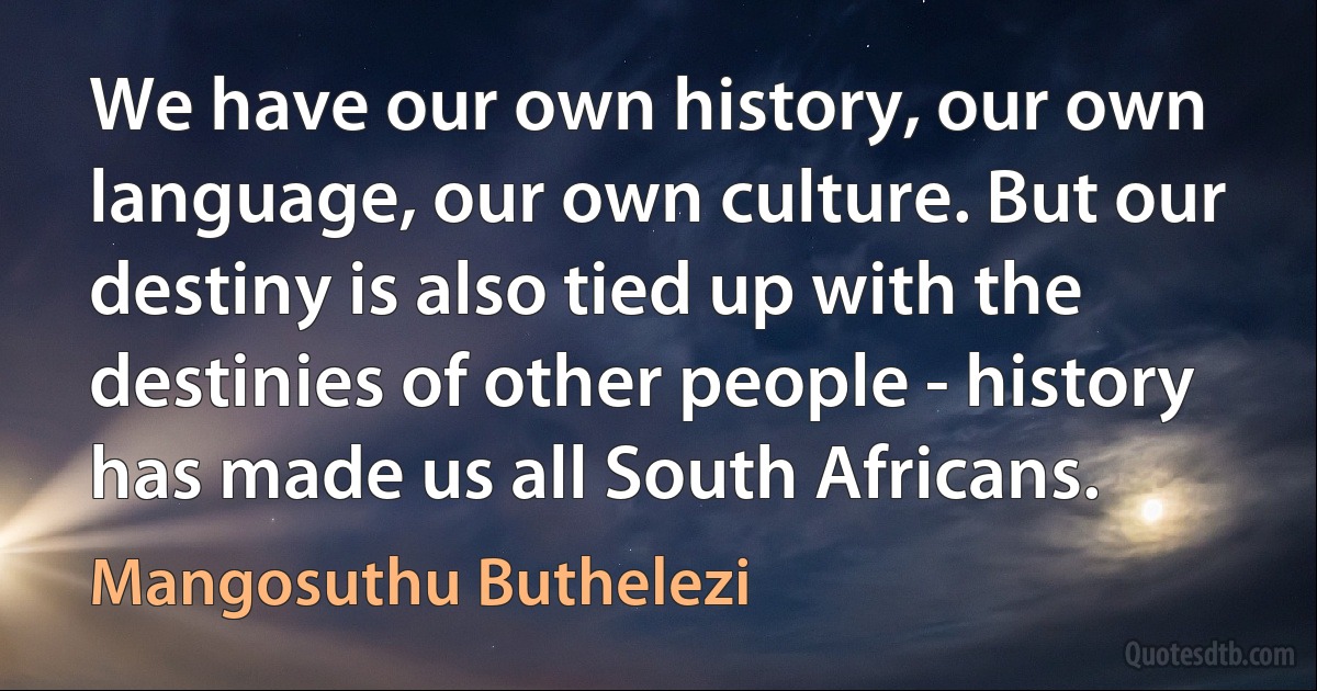 We have our own history, our own language, our own culture. But our destiny is also tied up with the destinies of other people - history has made us all South Africans. (Mangosuthu Buthelezi)