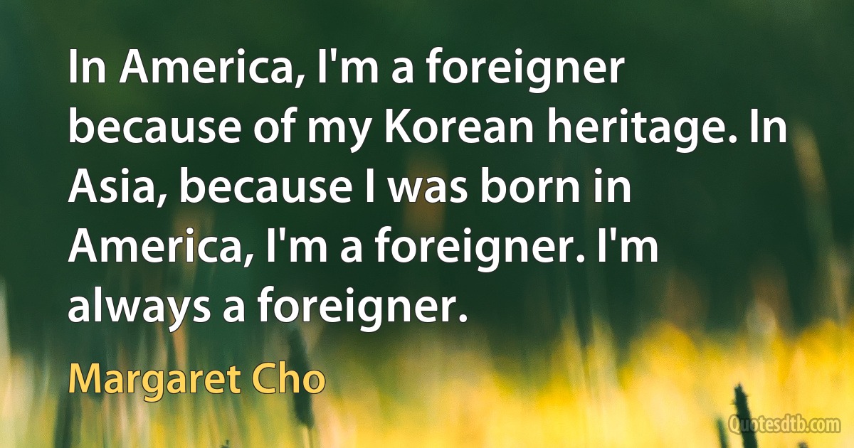 In America, I'm a foreigner because of my Korean heritage. In Asia, because I was born in America, I'm a foreigner. I'm always a foreigner. (Margaret Cho)