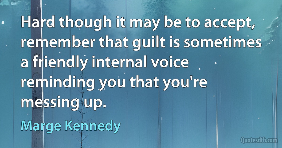 Hard though it may be to accept, remember that guilt is sometimes a friendly internal voice reminding you that you're messing up. (Marge Kennedy)