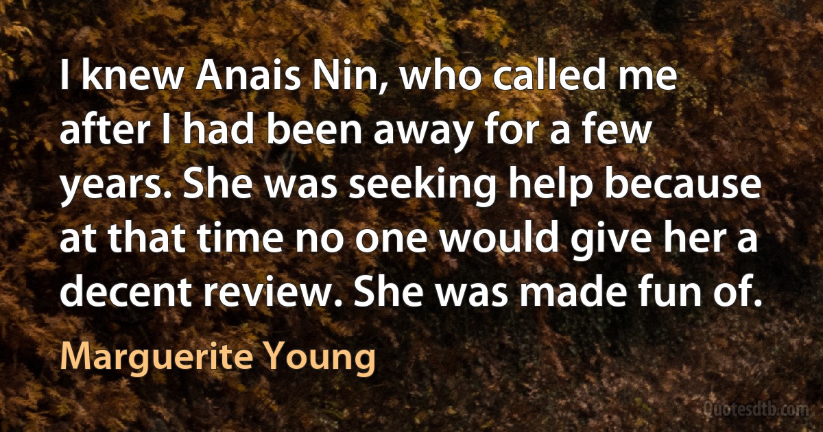 I knew Anais Nin, who called me after I had been away for a few years. She was seeking help because at that time no one would give her a decent review. She was made fun of. (Marguerite Young)