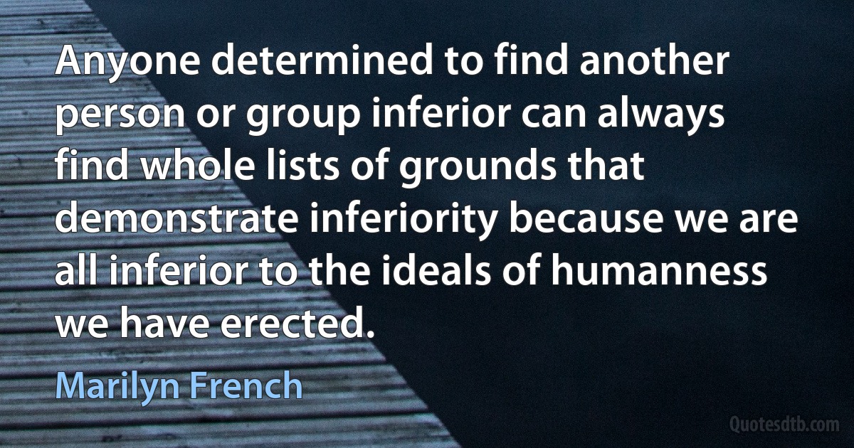 Anyone determined to find another person or group inferior can always find whole lists of grounds that demonstrate inferiority because we are all inferior to the ideals of humanness we have erected. (Marilyn French)