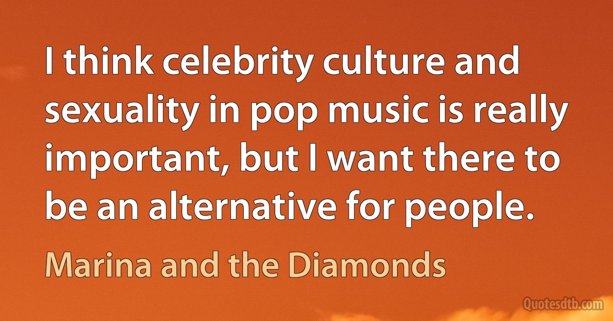 I think celebrity culture and sexuality in pop music is really important, but I want there to be an alternative for people. (Marina and the Diamonds)