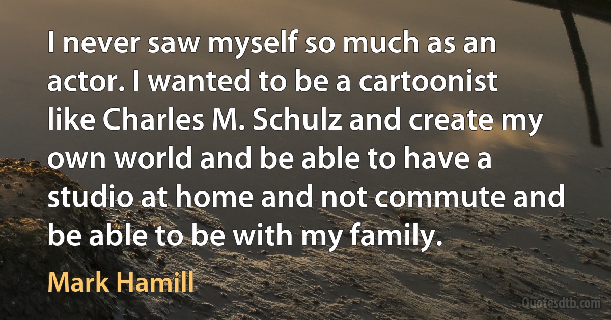 I never saw myself so much as an actor. I wanted to be a cartoonist like Charles M. Schulz and create my own world and be able to have a studio at home and not commute and be able to be with my family. (Mark Hamill)