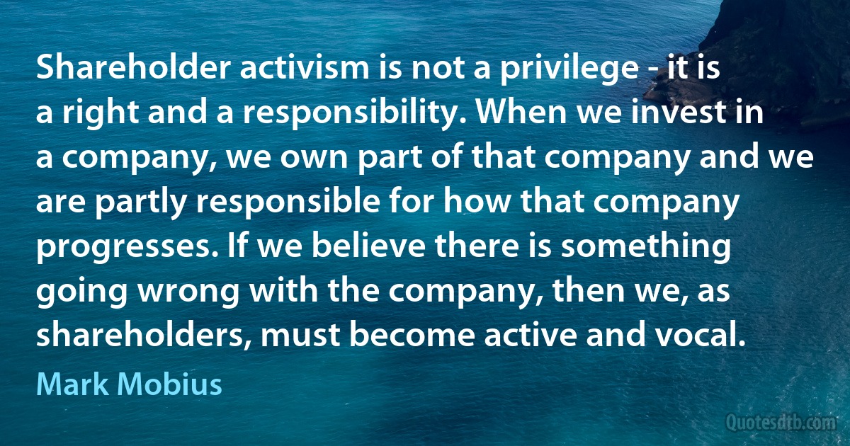 Shareholder activism is not a privilege - it is a right and a responsibility. When we invest in a company, we own part of that company and we are partly responsible for how that company progresses. If we believe there is something going wrong with the company, then we, as shareholders, must become active and vocal. (Mark Mobius)