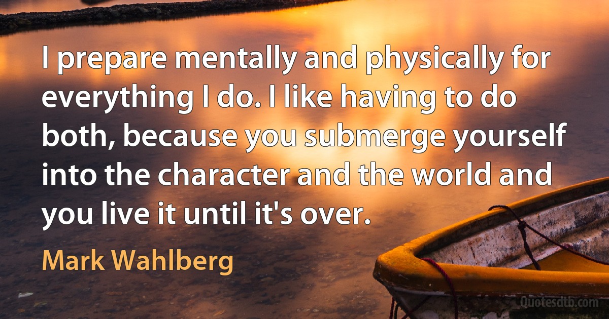 I prepare mentally and physically for everything I do. I like having to do both, because you submerge yourself into the character and the world and you live it until it's over. (Mark Wahlberg)