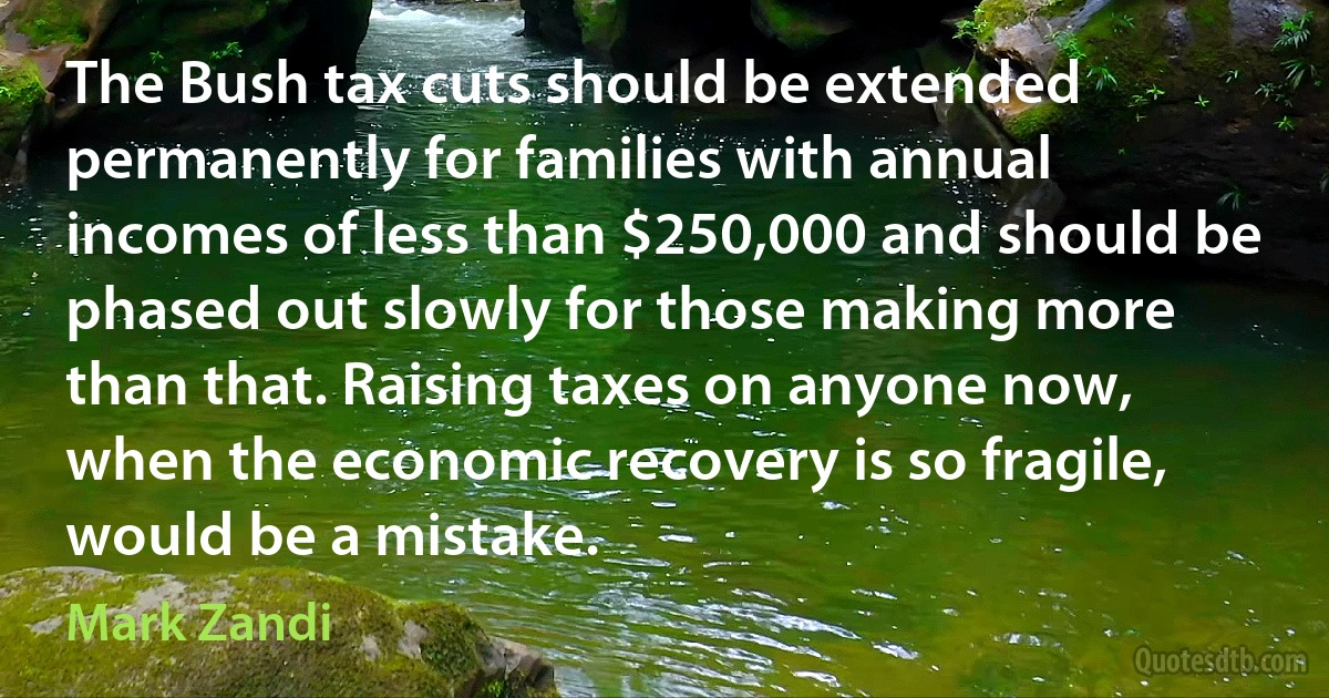 The Bush tax cuts should be extended permanently for families with annual incomes of less than $250,000 and should be phased out slowly for those making more than that. Raising taxes on anyone now, when the economic recovery is so fragile, would be a mistake. (Mark Zandi)