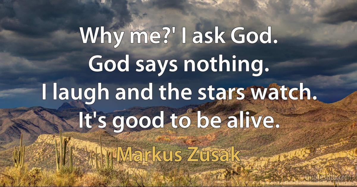 Why me?' I ask God.
God says nothing.
I laugh and the stars watch.
It's good to be alive. (Markus Zusak)