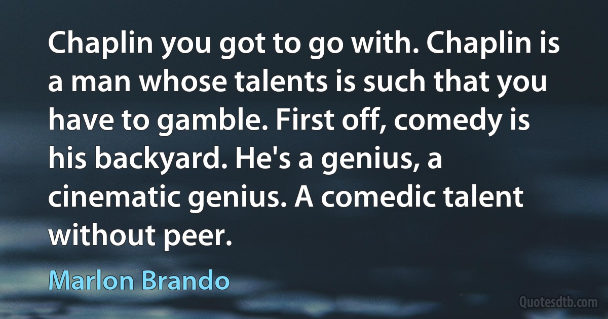 Chaplin you got to go with. Chaplin is a man whose talents is such that you have to gamble. First off, comedy is his backyard. He's a genius, a cinematic genius. A comedic talent without peer. (Marlon Brando)