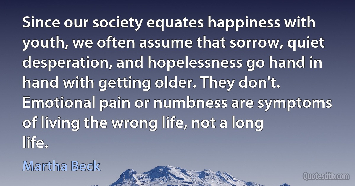 Since our society equates happiness with youth, we often assume that sorrow, quiet desperation, and hopelessness go hand in hand with getting older. They don't. Emotional pain or numbness are symptoms of living the wrong life, not a long life. (Martha Beck)