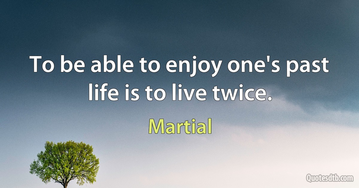 To be able to enjoy one's past life is to live twice. (Martial)