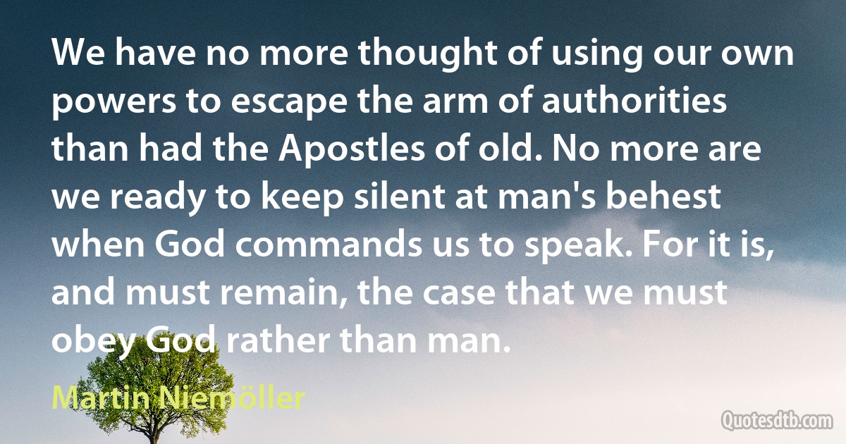 We have no more thought of using our own powers to escape the arm of authorities than had the Apostles of old. No more are we ready to keep silent at man's behest when God commands us to speak. For it is, and must remain, the case that we must obey God rather than man. (Martin Niemöller)