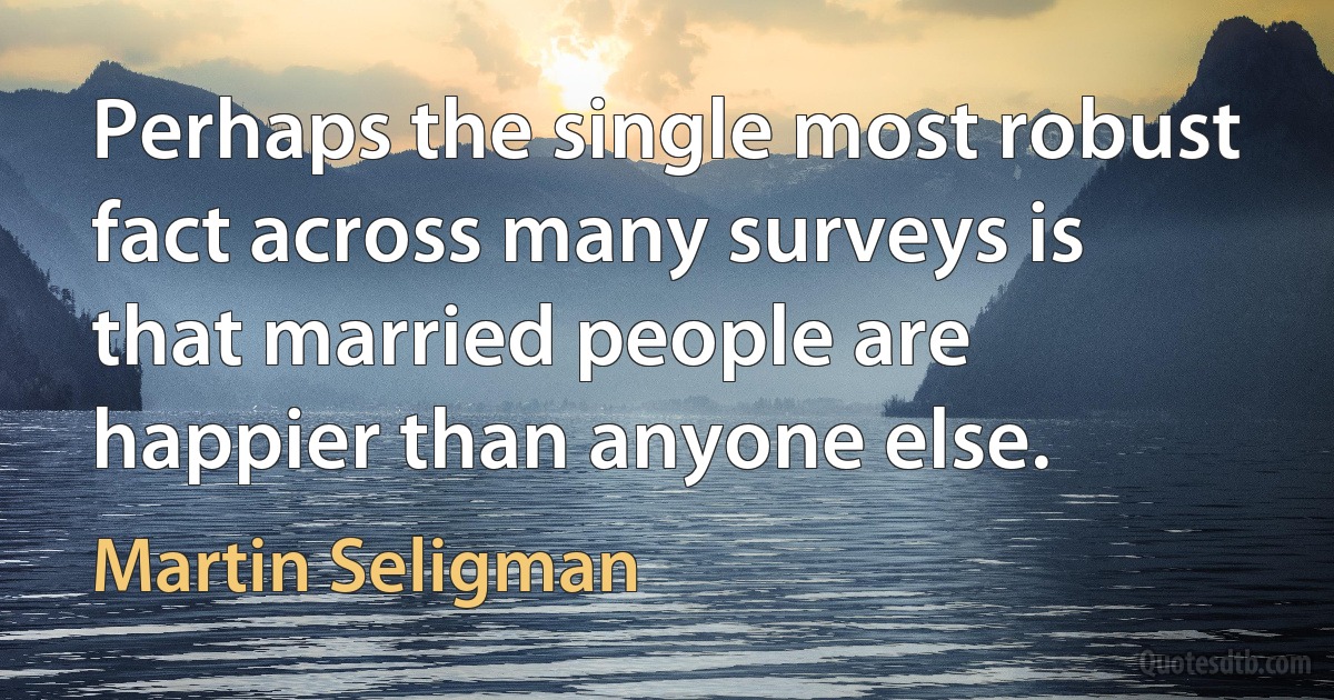 Perhaps the single most robust fact across many surveys is that married people are happier than anyone else. (Martin Seligman)