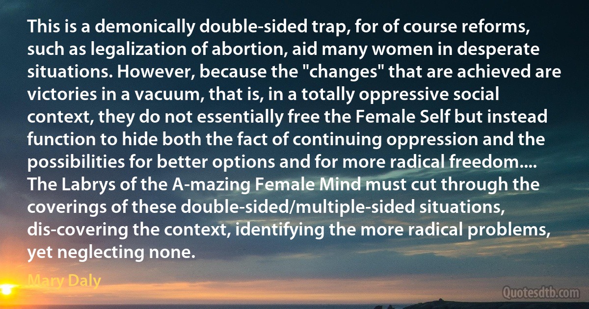 This is a demonically double-sided trap, for of course reforms, such as legalization of abortion, aid many women in desperate situations. However, because the "changes" that are achieved are victories in a vacuum, that is, in a totally oppressive social context, they do not essentially free the Female Self but instead function to hide both the fact of continuing oppression and the possibilities for better options and for more radical freedom.... The Labrys of the A-mazing Female Mind must cut through the coverings of these double-sided/multiple-sided situations, dis-covering the context, identifying the more radical problems, yet neglecting none. (Mary Daly)