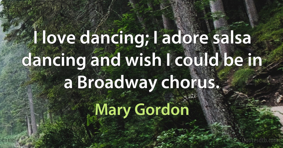 I love dancing; I adore salsa dancing and wish I could be in a Broadway chorus. (Mary Gordon)