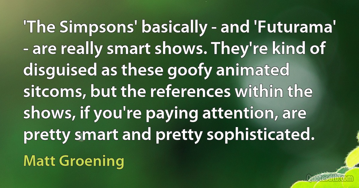 'The Simpsons' basically - and 'Futurama' - are really smart shows. They're kind of disguised as these goofy animated sitcoms, but the references within the shows, if you're paying attention, are pretty smart and pretty sophisticated. (Matt Groening)