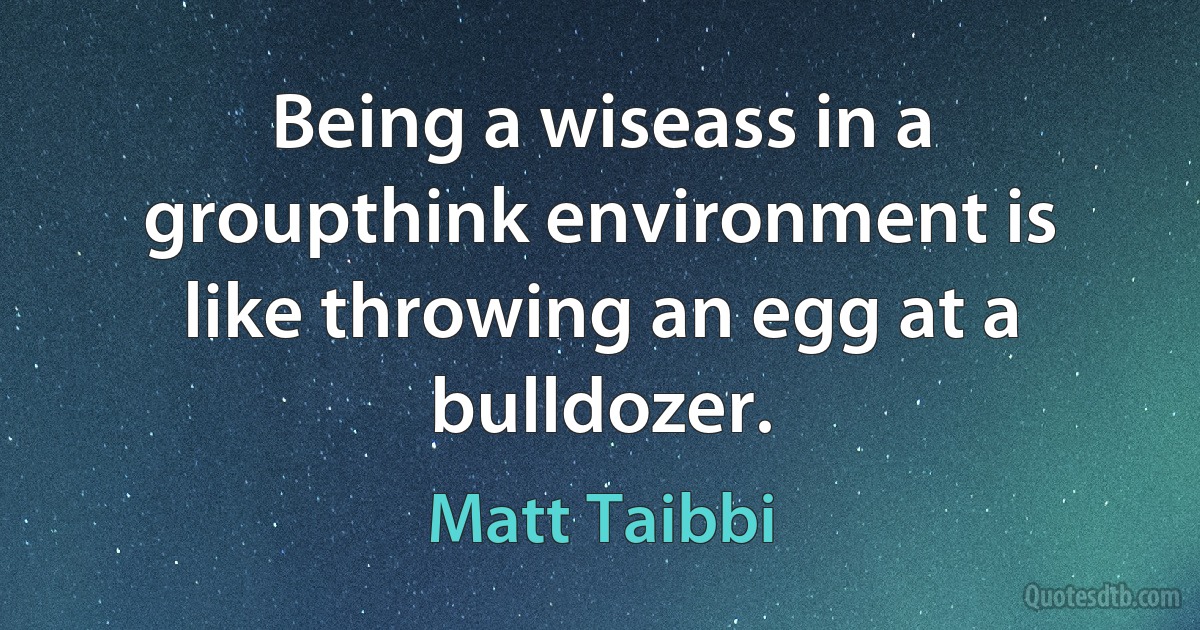 Being a wiseass in a groupthink environment is like throwing an egg at a bulldozer. (Matt Taibbi)