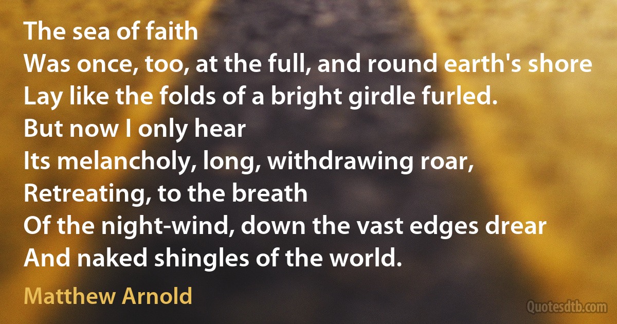 The sea of faith
Was once, too, at the full, and round earth's shore
Lay like the folds of a bright girdle furled.
But now I only hear
Its melancholy, long, withdrawing roar,
Retreating, to the breath
Of the night-wind, down the vast edges drear
And naked shingles of the world. (Matthew Arnold)