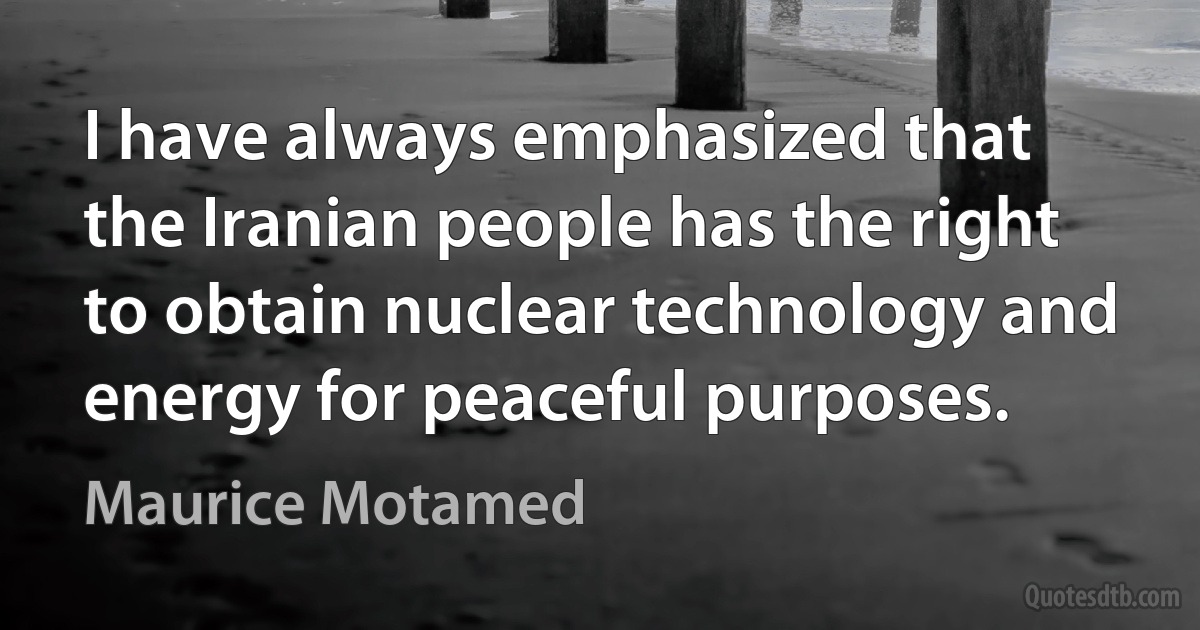 I have always emphasized that the Iranian people has the right to obtain nuclear technology and energy for peaceful purposes. (Maurice Motamed)