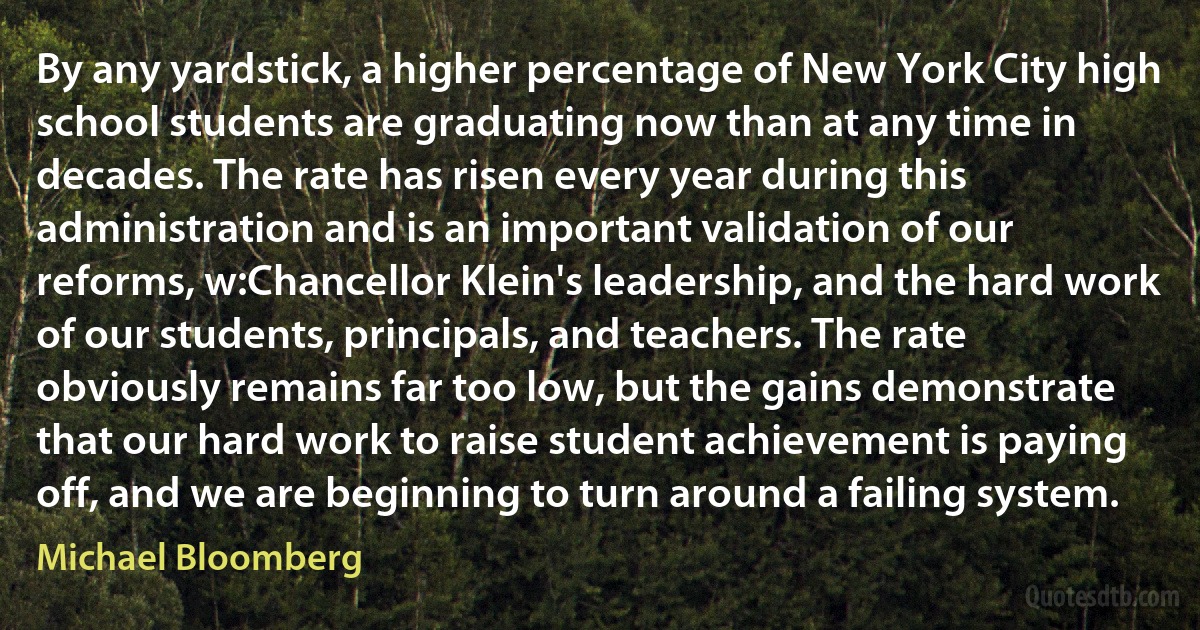 By any yardstick, a higher percentage of New York City high school students are graduating now than at any time in decades. The rate has risen every year during this administration and is an important validation of our reforms, w:Chancellor Klein's leadership, and the hard work of our students, principals, and teachers. The rate obviously remains far too low, but the gains demonstrate that our hard work to raise student achievement is paying off, and we are beginning to turn around a failing system. (Michael Bloomberg)