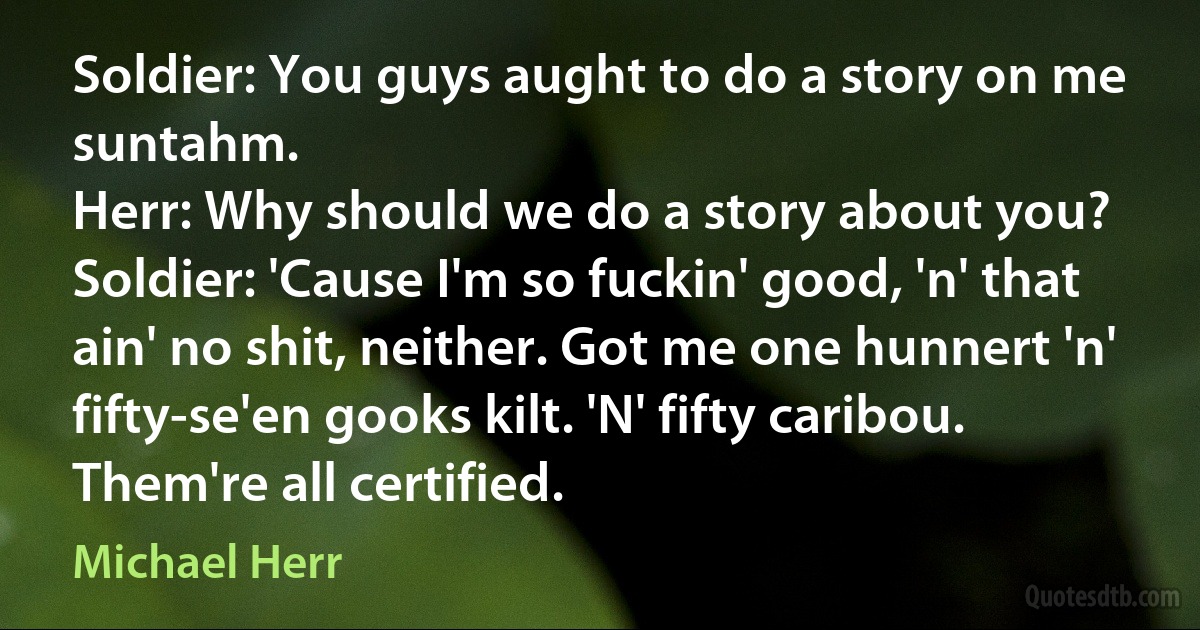 Soldier: You guys aught to do a story on me suntahm.
Herr: Why should we do a story about you?
Soldier: 'Cause I'm so fuckin' good, 'n' that ain' no shit, neither. Got me one hunnert 'n' fifty-se'en gooks kilt. 'N' fifty caribou. Them're all certified. (Michael Herr)