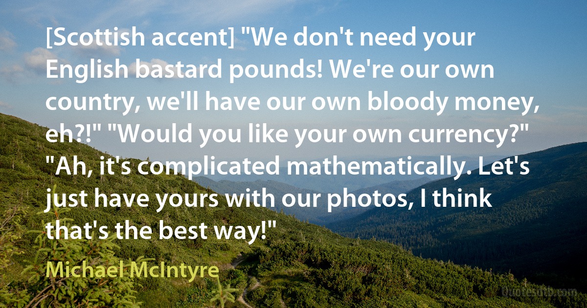 [Scottish accent] "We don't need your English bastard pounds! We're our own country, we'll have our own bloody money, eh?!" "Would you like your own currency?" "Ah, it's complicated mathematically. Let's just have yours with our photos, I think that's the best way!" (Michael McIntyre)