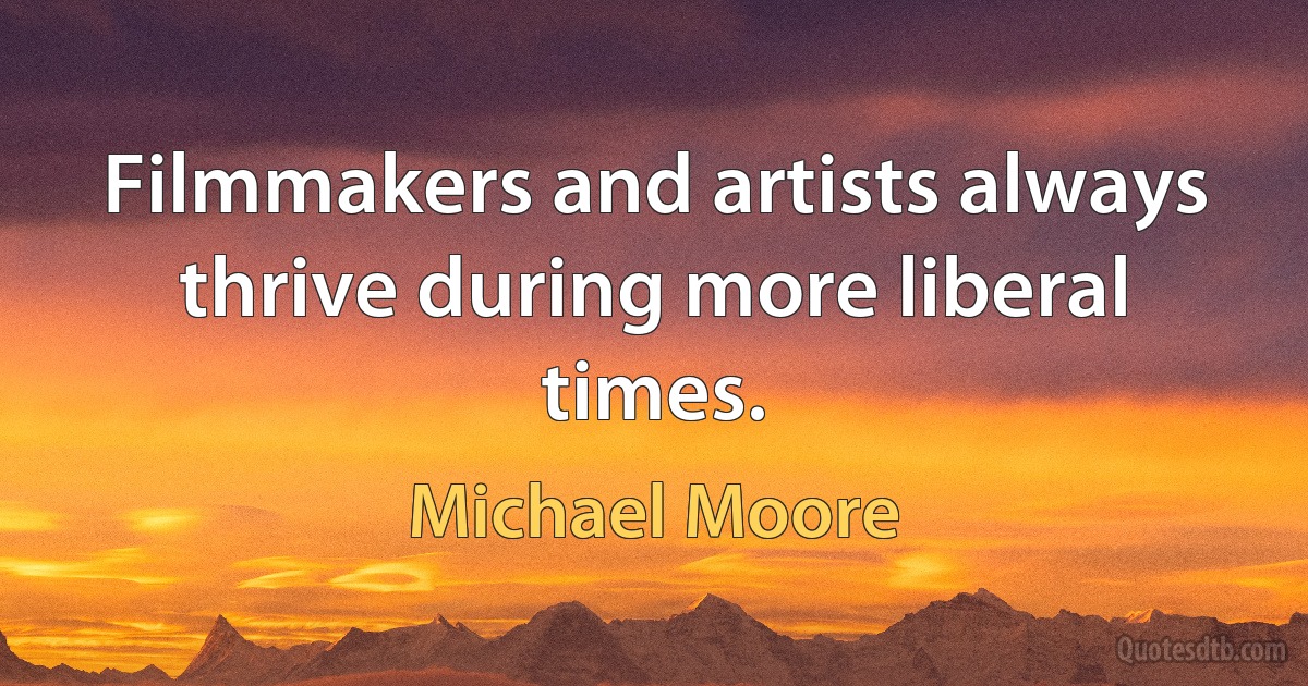 Filmmakers and artists always thrive during more liberal times. (Michael Moore)