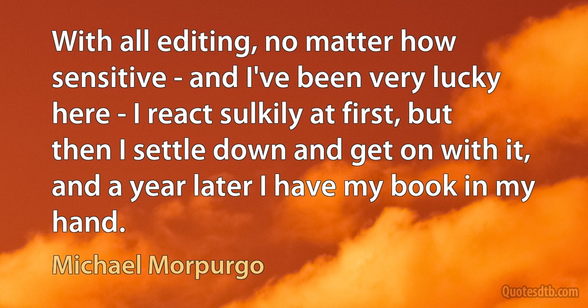 With all editing, no matter how sensitive - and I've been very lucky here - I react sulkily at first, but then I settle down and get on with it, and a year later I have my book in my hand. (Michael Morpurgo)