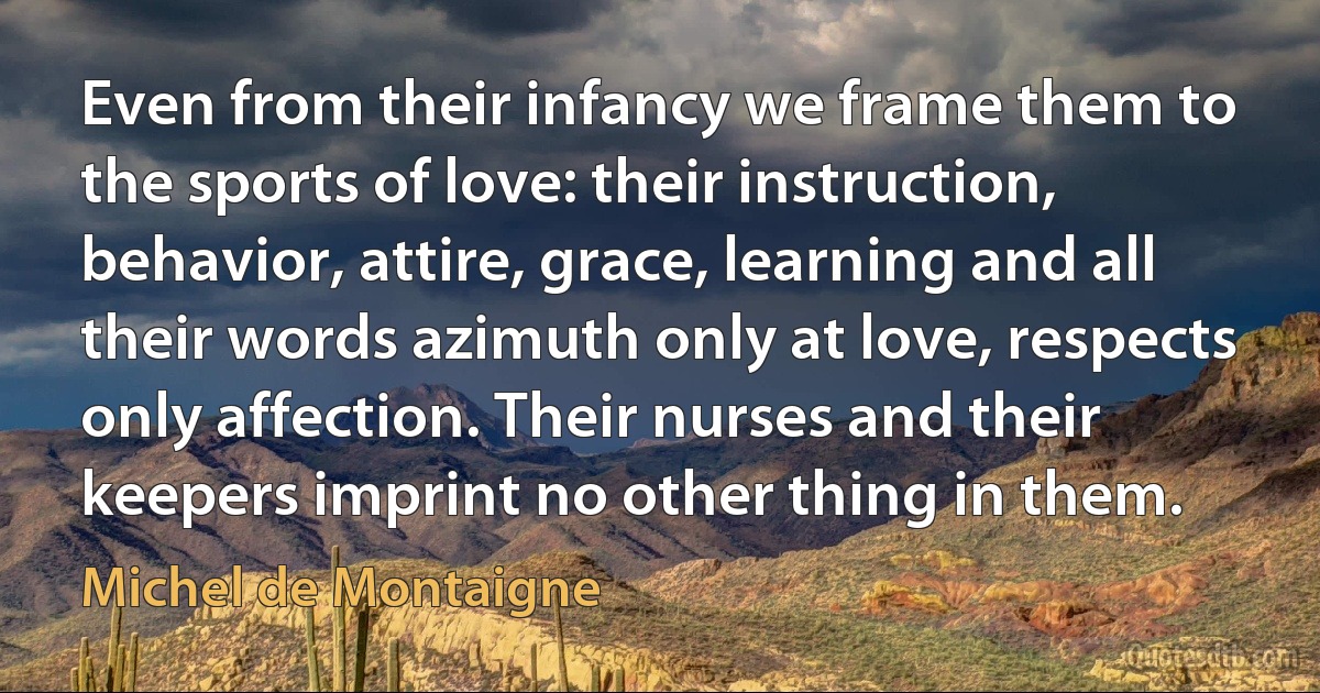 Even from their infancy we frame them to the sports of love: their instruction, behavior, attire, grace, learning and all their words azimuth only at love, respects only affection. Their nurses and their keepers imprint no other thing in them. (Michel de Montaigne)