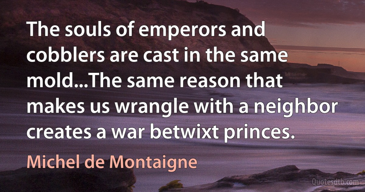 The souls of emperors and cobblers are cast in the same mold...The same reason that makes us wrangle with a neighbor creates a war betwixt princes. (Michel de Montaigne)