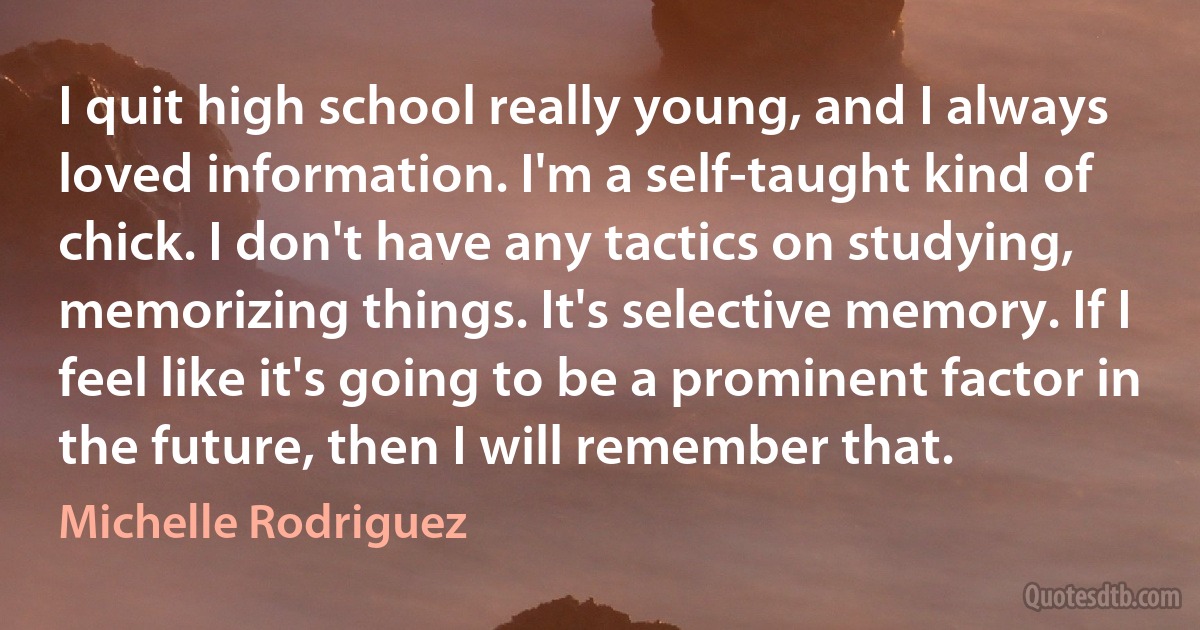 I quit high school really young, and I always loved information. I'm a self-taught kind of chick. I don't have any tactics on studying, memorizing things. It's selective memory. If I feel like it's going to be a prominent factor in the future, then I will remember that. (Michelle Rodriguez)