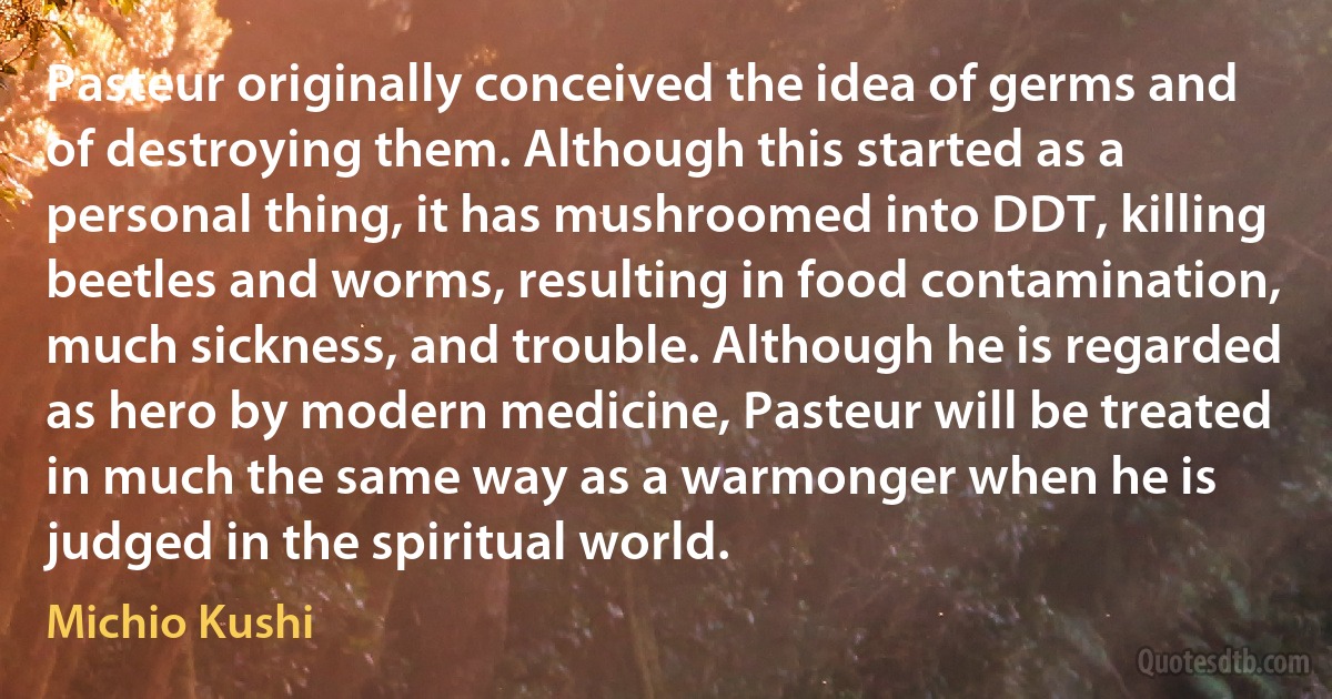 Pasteur originally conceived the idea of germs and of destroying them. Although this started as a personal thing, it has mushroomed into DDT, killing beetles and worms, resulting in food contamination, much sickness, and trouble. Although he is regarded as hero by modern medicine, Pasteur will be treated in much the same way as a warmonger when he is judged in the spiritual world. (Michio Kushi)