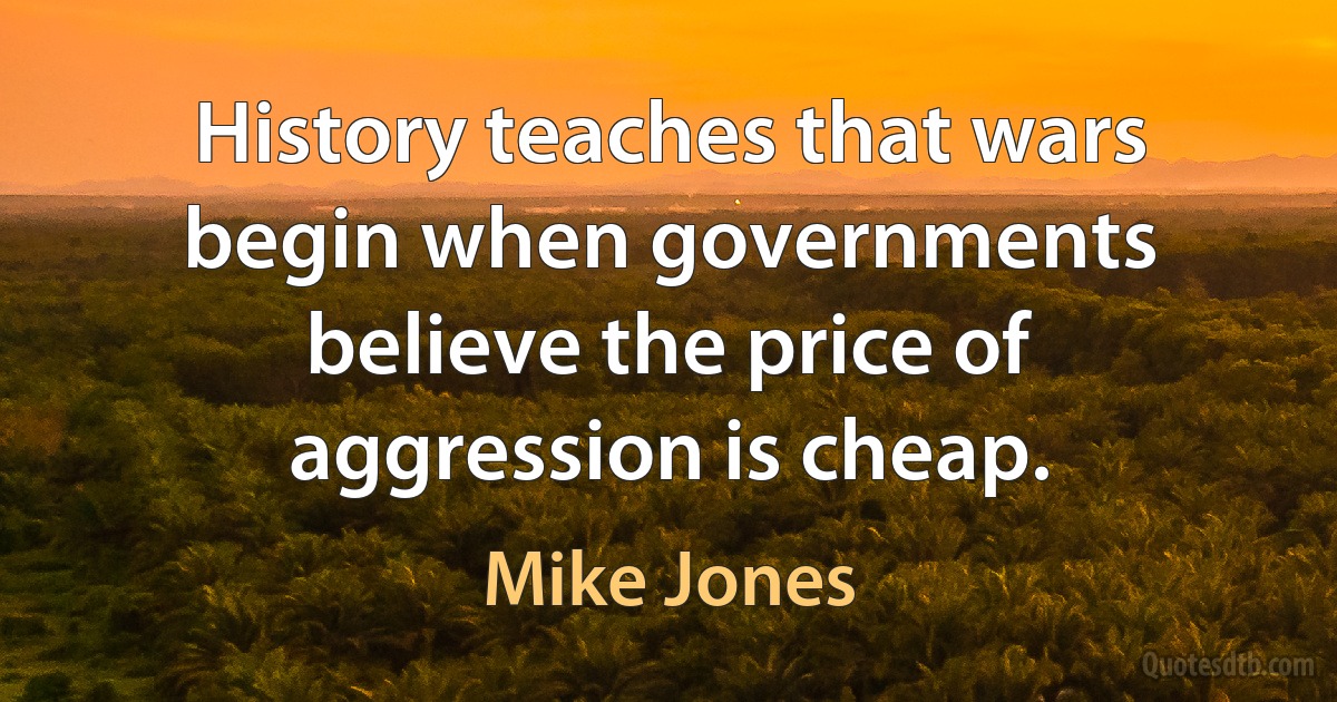 History teaches that wars begin when governments believe the price of aggression is cheap. (Mike Jones)