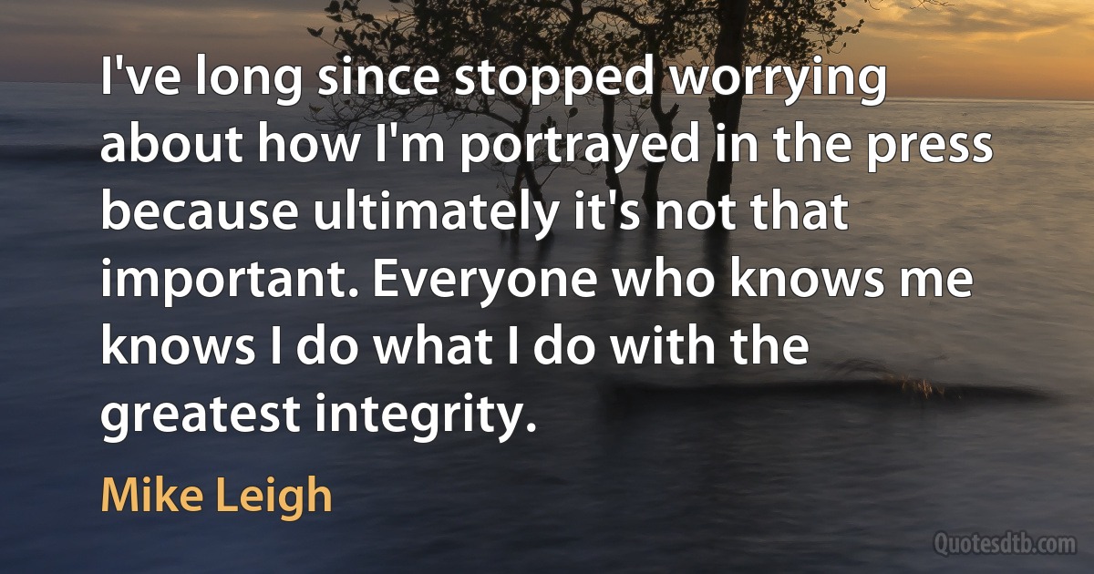 I've long since stopped worrying about how I'm portrayed in the press because ultimately it's not that important. Everyone who knows me knows I do what I do with the greatest integrity. (Mike Leigh)