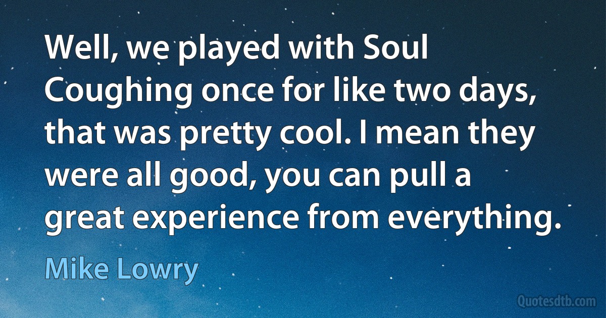 Well, we played with Soul Coughing once for like two days, that was pretty cool. I mean they were all good, you can pull a great experience from everything. (Mike Lowry)