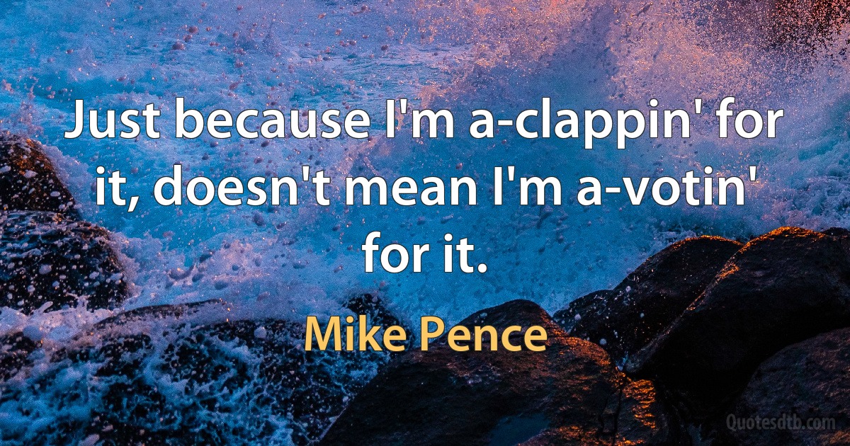 Just because I'm a-clappin' for it, doesn't mean I'm a-votin' for it. (Mike Pence)