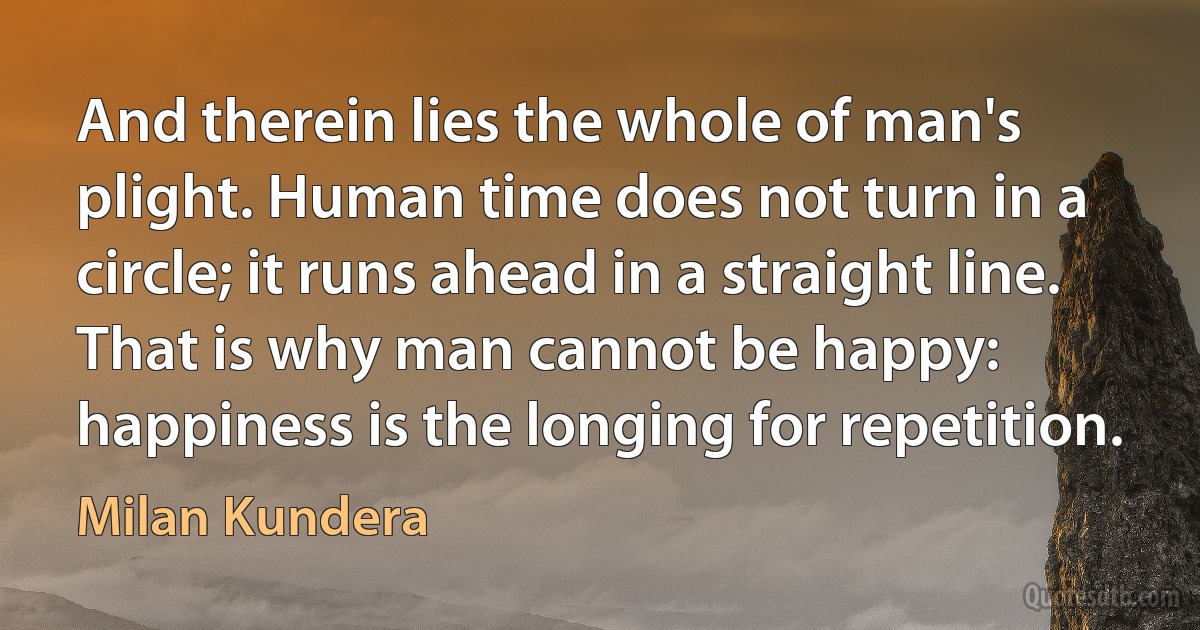 And therein lies the whole of man's plight. Human time does not turn in a circle; it runs ahead in a straight line. That is why man cannot be happy: happiness is the longing for repetition. (Milan Kundera)