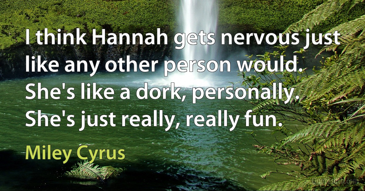 I think Hannah gets nervous just like any other person would. She's like a dork, personally. She's just really, really fun. (Miley Cyrus)