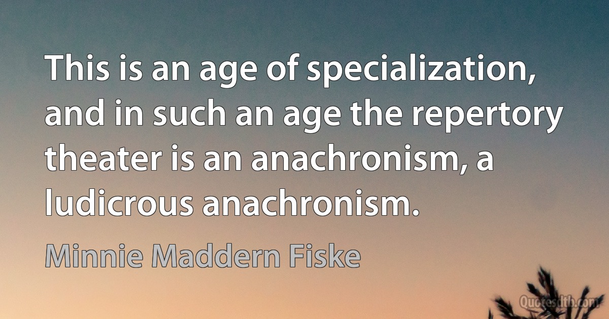 This is an age of specialization, and in such an age the repertory theater is an anachronism, a ludicrous anachronism. (Minnie Maddern Fiske)