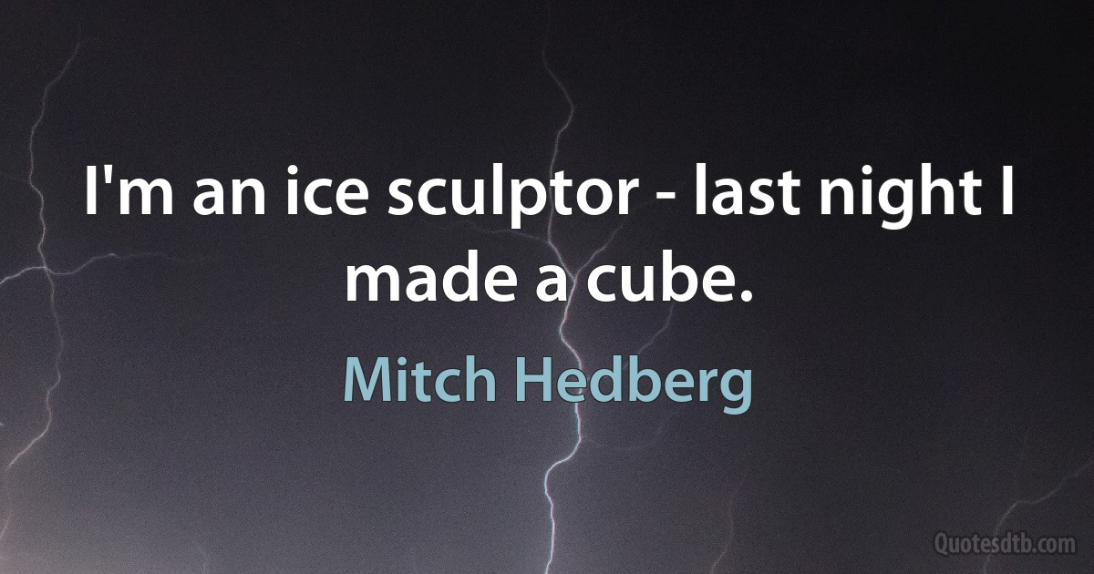 I'm an ice sculptor - last night I made a cube. (Mitch Hedberg)