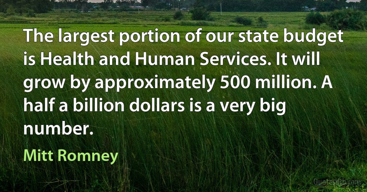 The largest portion of our state budget is Health and Human Services. It will grow by approximately 500 million. A half a billion dollars is a very big number. (Mitt Romney)