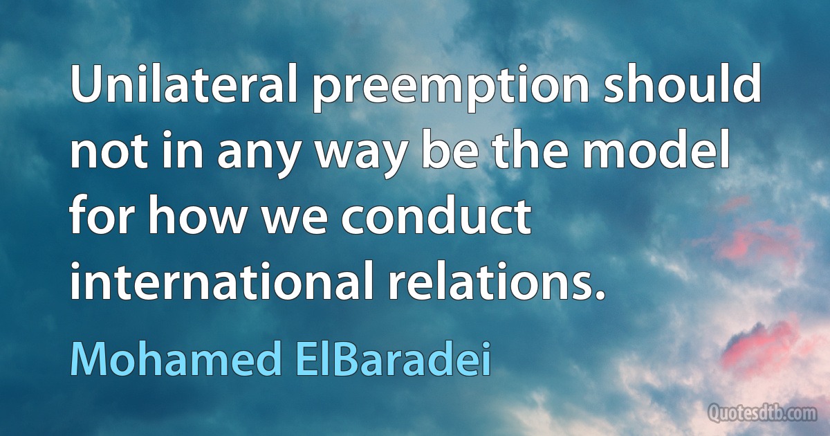 Unilateral preemption should not in any way be the model for how we conduct international relations. (Mohamed ElBaradei)