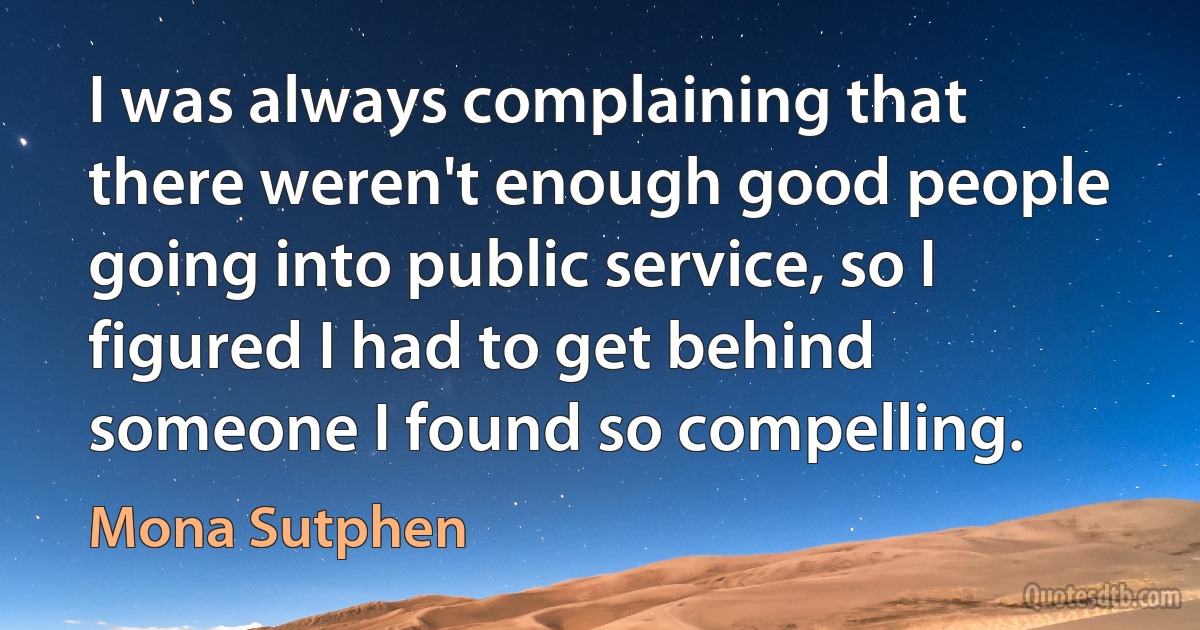 I was always complaining that there weren't enough good people going into public service, so I figured I had to get behind someone I found so compelling. (Mona Sutphen)