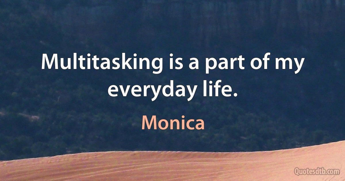 Multitasking is a part of my everyday life. (Monica)