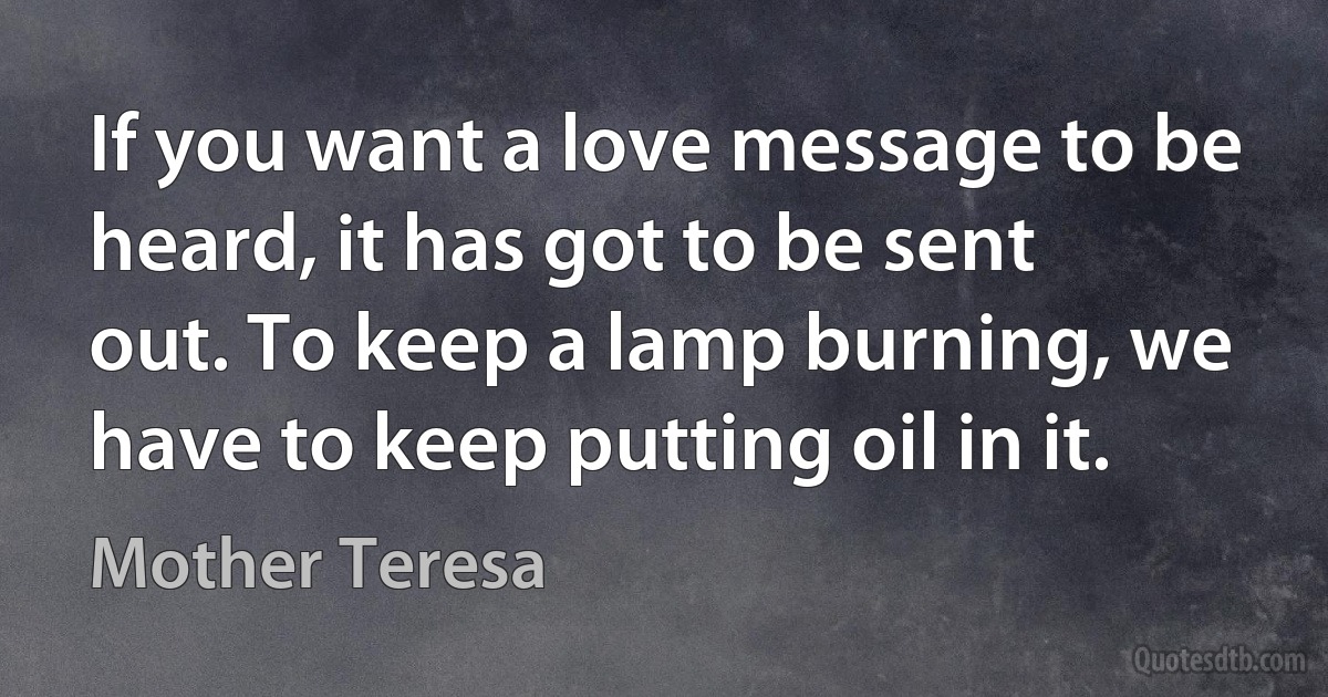 If you want a love message to be heard, it has got to be sent out. To keep a lamp burning, we have to keep putting oil in it. (Mother Teresa)