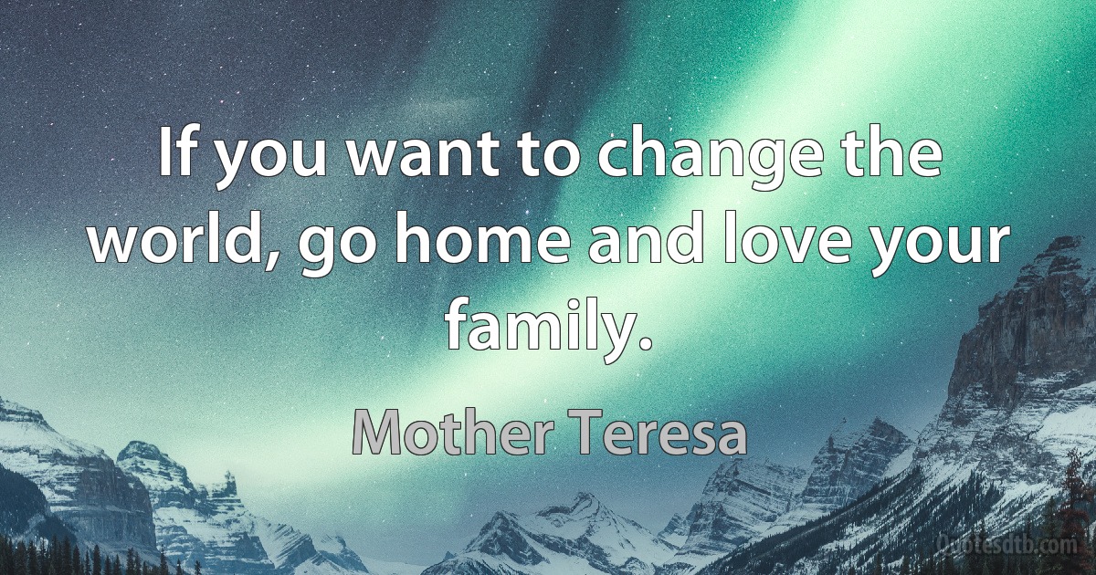 If you want to change the world, go home and love your family. (Mother Teresa)