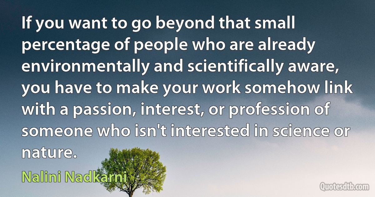 If you want to go beyond that small percentage of people who are already environmentally and scientifically aware, you have to make your work somehow link with a passion, interest, or profession of someone who isn't interested in science or nature. (Nalini Nadkarni)