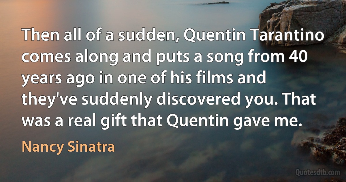 Then all of a sudden, Quentin Tarantino comes along and puts a song from 40 years ago in one of his films and they've suddenly discovered you. That was a real gift that Quentin gave me. (Nancy Sinatra)